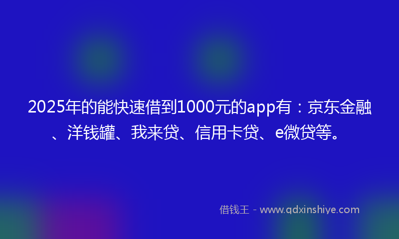 2025年的能快速借到1000元的app有：京东金融、洋钱罐、我来贷、信用卡贷、e微贷等。