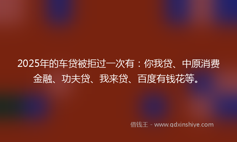 2025年的车贷被拒过一次有：你我贷、中原消费金融、功夫贷、我来贷、百度有钱花等。