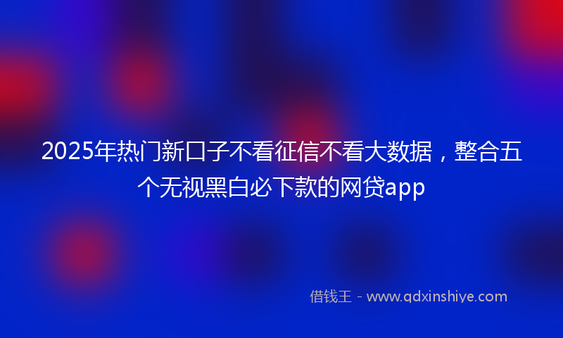 2025年热门新口子不看征信不看大数据，整合五个无视黑白必下款的网贷app