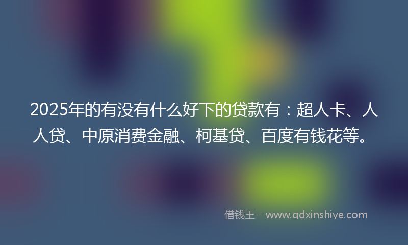 2025年的有没有什么好下的贷款有：超人卡、人人贷、中原消费金融、柯基贷、百度有钱花等。