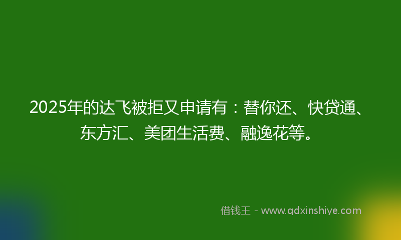 2025年的达飞被拒又申请有：替你还、快贷通、东方汇、美团生活费、融逸花等。