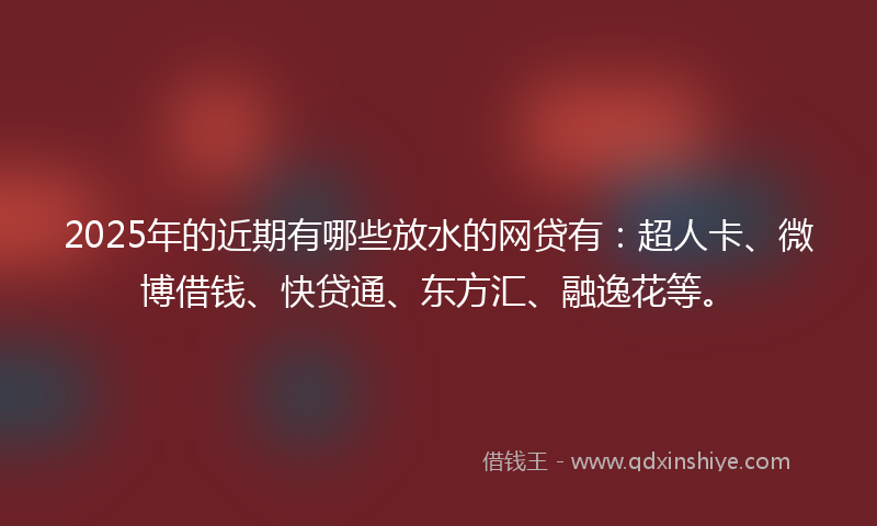 2025年的近期有哪些放水的网贷有：超人卡、微博借钱、快贷通、东方汇、融逸花等。
