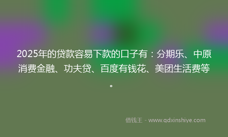 2025年的贷款容易下款的口子有：分期乐、中原消费金融、功夫贷、百度有钱花、美团生活费等。