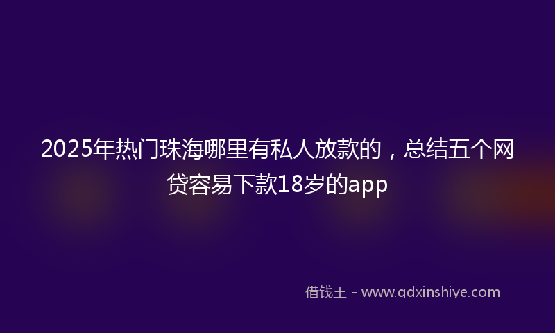 2025年热门珠海哪里有私人放款的，总结五个网贷容易下款18岁的app