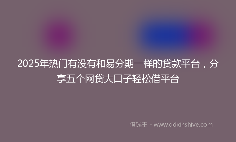2025年热门有没有和易分期一样的贷款平台，分享五个网贷大口子轻松借平台
