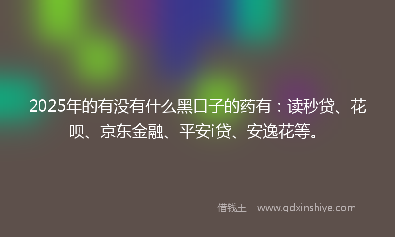 2025年的有没有什么黑口子的药有：读秒贷、花呗、京东金融、平安i贷、安逸花等。
