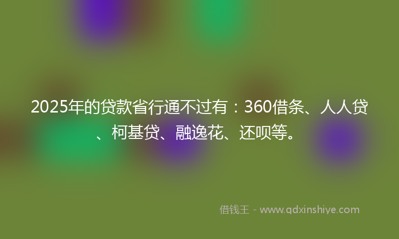 2025年的贷款省行通不过有：360借条、人人贷、柯基贷、融逸花、还呗等。