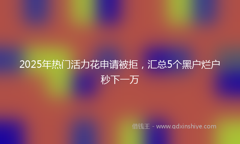 2025年热门活力花申请被拒，汇总5个黑户烂户秒下一万