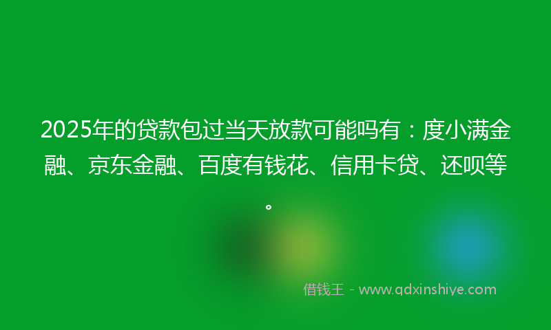 2025年的贷款包过当天放款可能吗有：度小满金融、京东金融、百度有钱花、信用卡贷、还呗等。