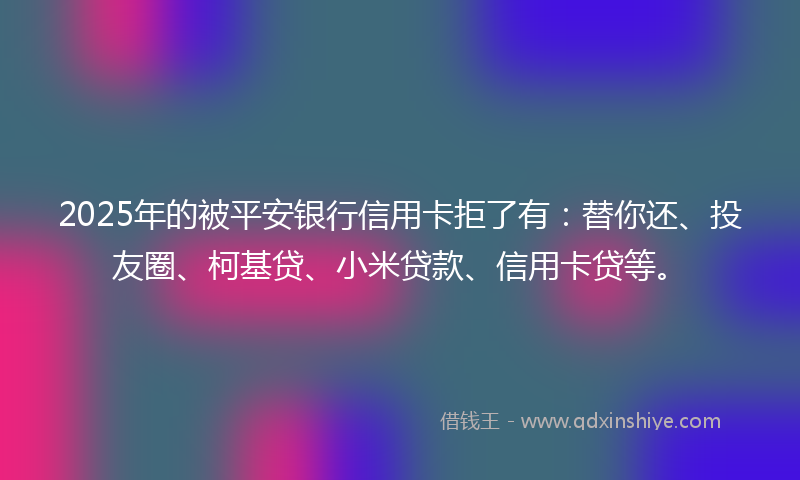2025年的被平安银行信用卡拒了有：替你还、投友圈、柯基贷、小米贷款、信用卡贷等。