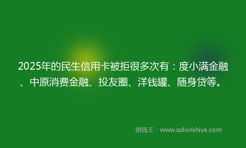 2025年的民生信用卡被拒很多次有：度小满金融、中原消费金融、投友圈、洋钱罐、随身贷等。