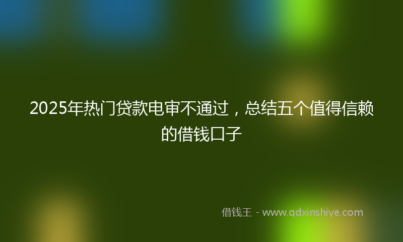 2025年热门贷款电审不通过，总结五个值得信赖的借钱口子
