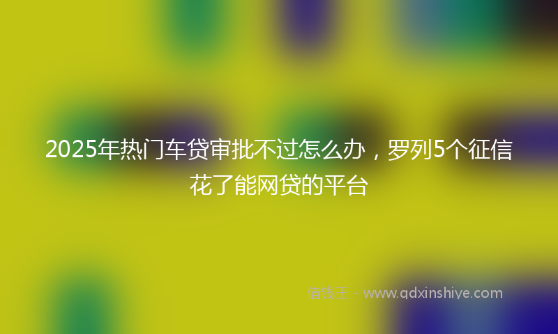 2025年热门车贷审批不过怎么办，罗列5个征信花了能网贷的平台