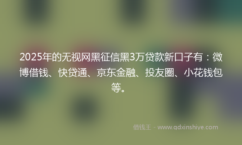 2025年的无视网黑征信黑3万贷款新口子有：微博借钱、快贷通、京东金融、投友圈、小花钱包等。