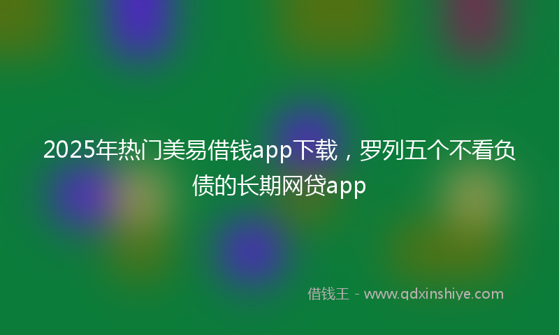 2025年热门美易借钱app下载，罗列五个不看负债的长期网贷app