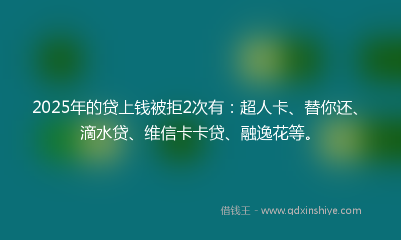 2025年的贷上钱被拒2次有：超人卡、替你还、滴水贷、维信卡卡贷、融逸花等。