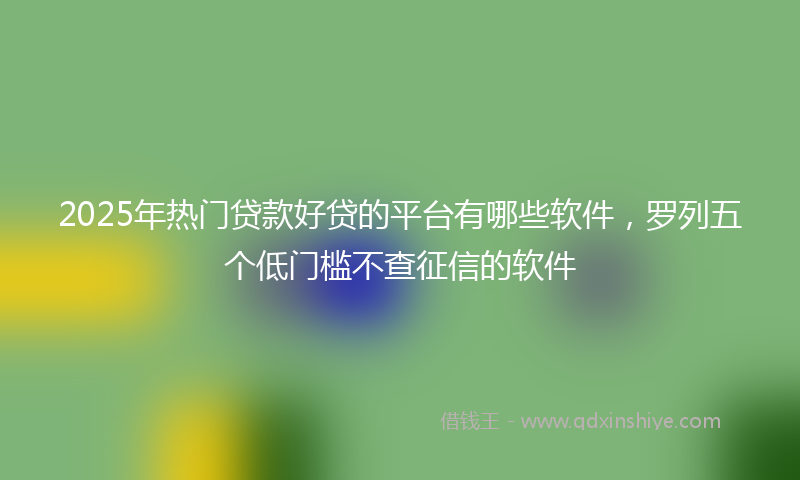 2025年热门贷款好贷的平台有哪些软件，罗列五个低门槛不查征信的软件