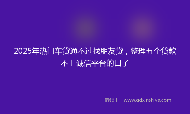 2025年热门车贷通不过找朋友贷，整理五个贷款不上诚信平台的口子