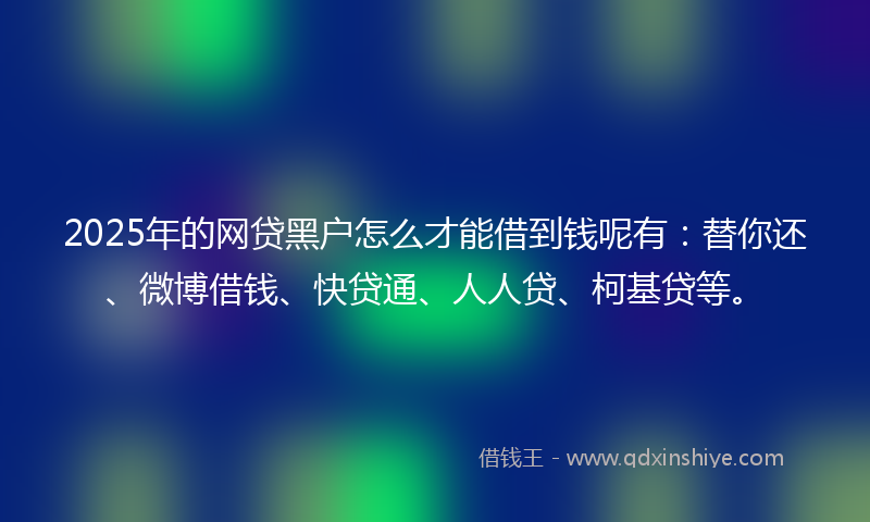 2025年的网贷黑户怎么才能借到钱呢有：替你还、微博借钱、快贷通、人人贷、柯基贷等。