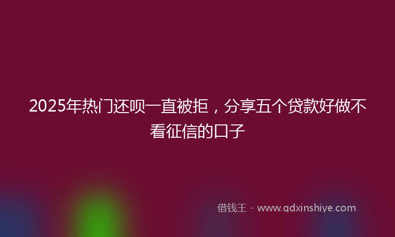 2025年热门还呗一直被拒，分享五个贷款好做不看征信的口子