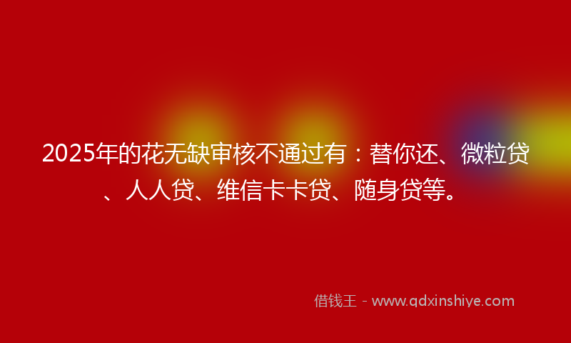 2025年的花无缺审核不通过有：替你还、微粒贷、人人贷、维信卡卡贷、随身贷等。