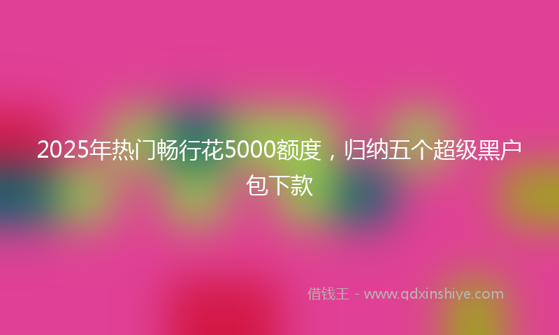 2025年热门畅行花5000额度，归纳五个超级黑户包下款