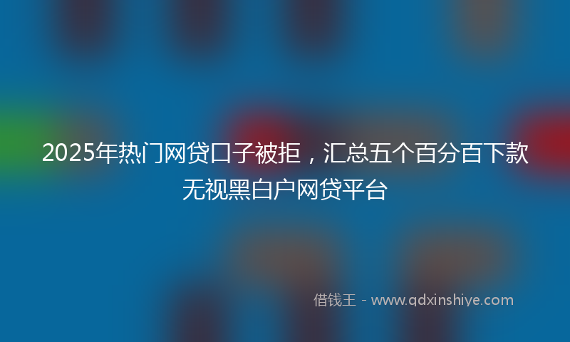 2025年热门网贷口子被拒，汇总五个百分百下款无视黑白户网贷平台