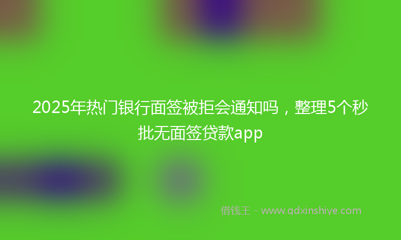 2025年热门银行面签被拒会通知吗，整理5个秒批无面签贷款app