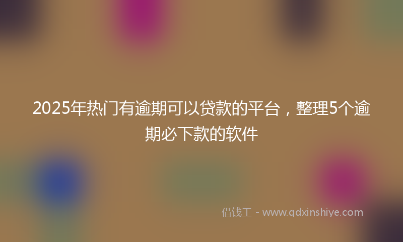 2025年热门有逾期可以贷款的平台，整理5个逾期必下款的软件