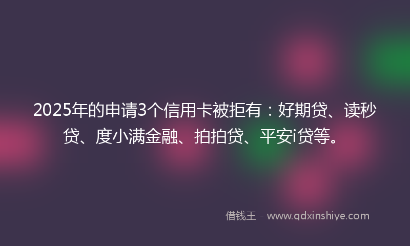2025年的申请3个信用卡被拒有：好期贷、读秒贷、度小满金融、拍拍贷、平安i贷等。