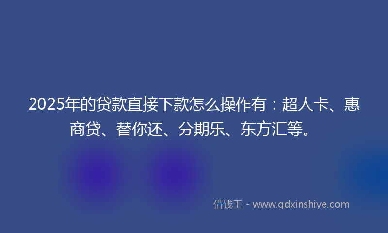 2025年的贷款直接下款怎么操作有：超人卡、惠商贷、替你还、分期乐、东方汇等。