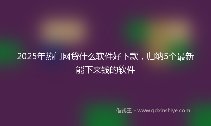 2025年热门网贷什么软件好下款，归纳5个最新能下来钱的软件