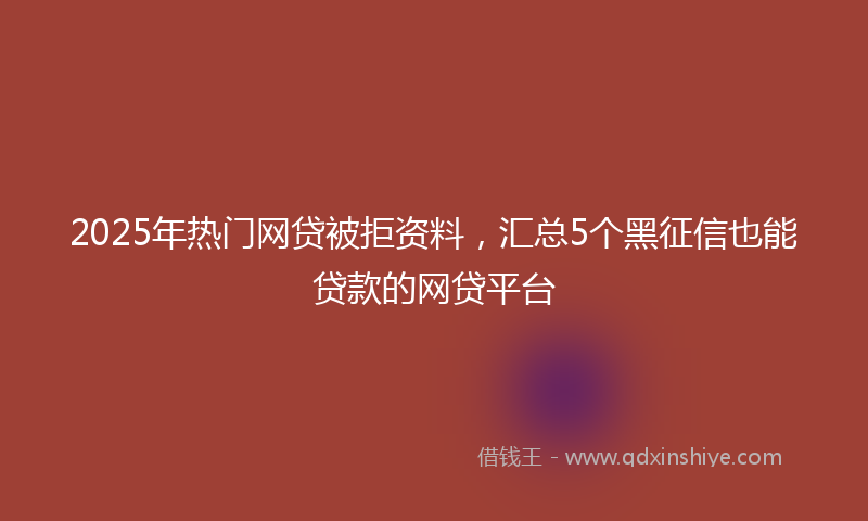 2025年热门网贷被拒资料，汇总5个黑征信也能贷款的网贷平台