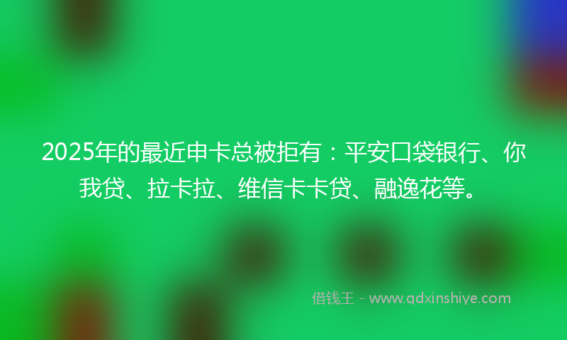 2025年的最近申卡总被拒有：平安口袋银行、你我贷、拉卡拉、维信卡卡贷、融逸花等。