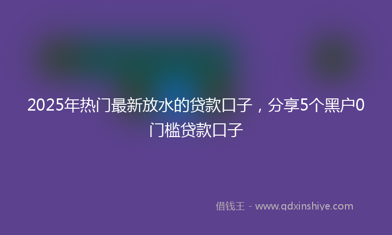 2025年热门最新放水的贷款口子，分享5个黑户0门槛贷款口子