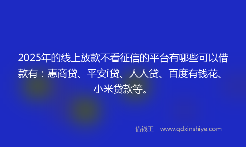 2025年的线上放款不看征信的平台有哪些可以借款有：惠商贷、平安i贷、人人贷、百度有钱花、小米贷款等。
