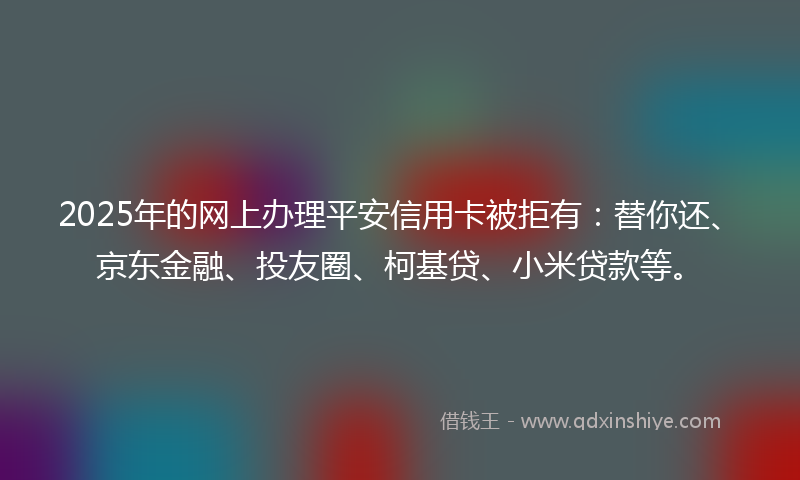 2025年的网上办理平安信用卡被拒有：替你还、京东金融、投友圈、柯基贷、小米贷款等。