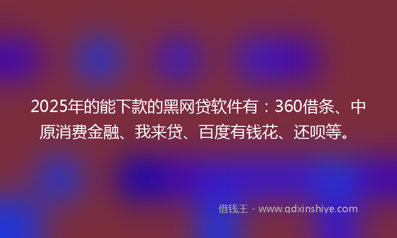 2025年的能下款的黑网贷软件有：360借条、中原消费金融、我来贷、百度有钱花、还呗等。