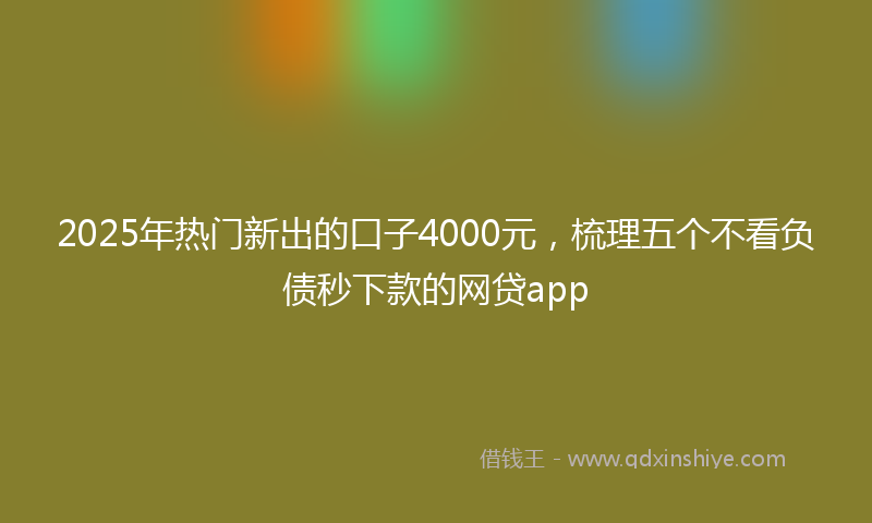 2025年热门新出的口子4000元，梳理五个不看负债秒下款的网贷app