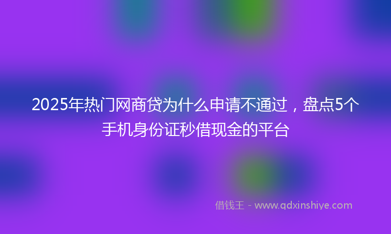 2025年热门网商贷为什么申请不通过，盘点5个手机身份证秒借现金的平台