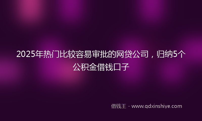 2025年热门比较容易审批的网贷公司，归纳5个公积金借钱口子