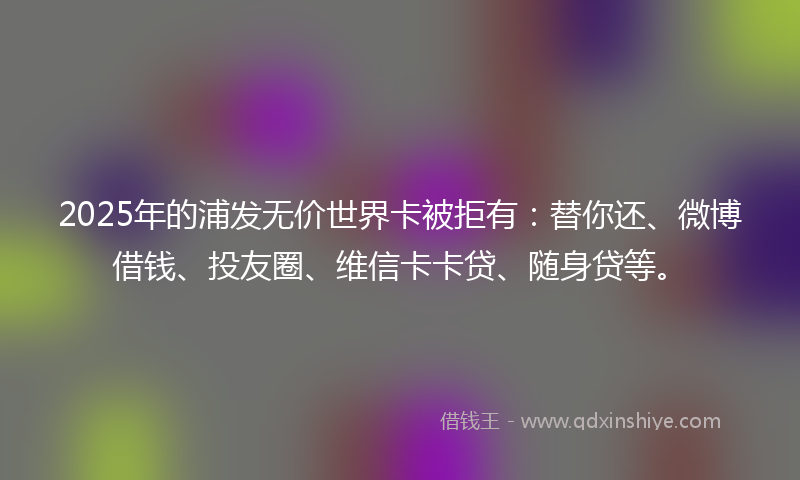 2025年的浦发无价世界卡被拒有：替你还、微博借钱、投友圈、维信卡卡贷、随身贷等。