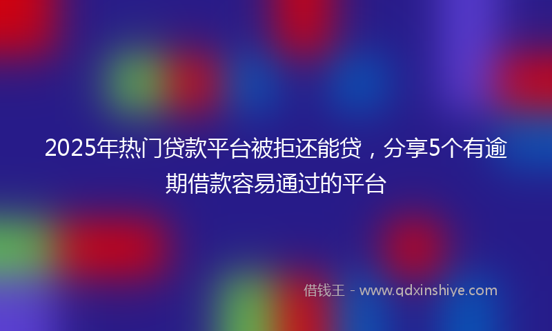 2025年热门贷款平台被拒还能贷，分享5个有逾期借款容易通过的平台
