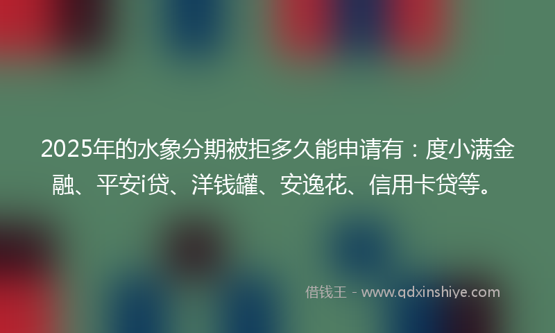 2025年的水象分期被拒多久能申请有：度小满金融、平安i贷、洋钱罐、安逸花、信用卡贷等。
