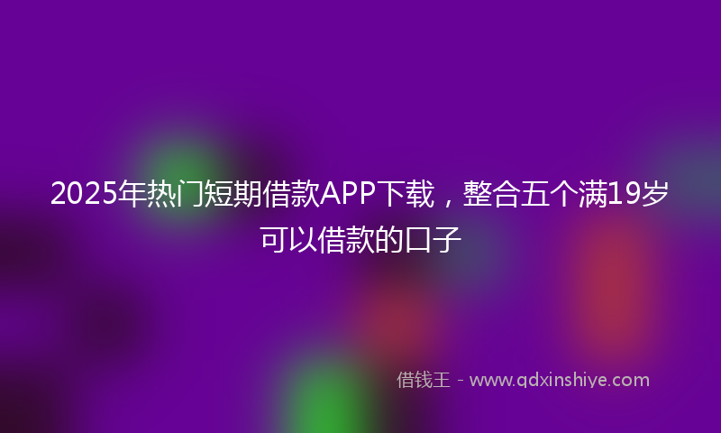 2025年热门短期借款APP下载，整合五个满19岁可以借款的口子