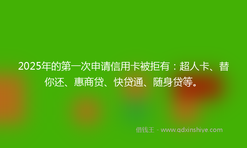 2025年的第一次申请信用卡被拒有：超人卡、替你还、惠商贷、快贷通、随身贷等。