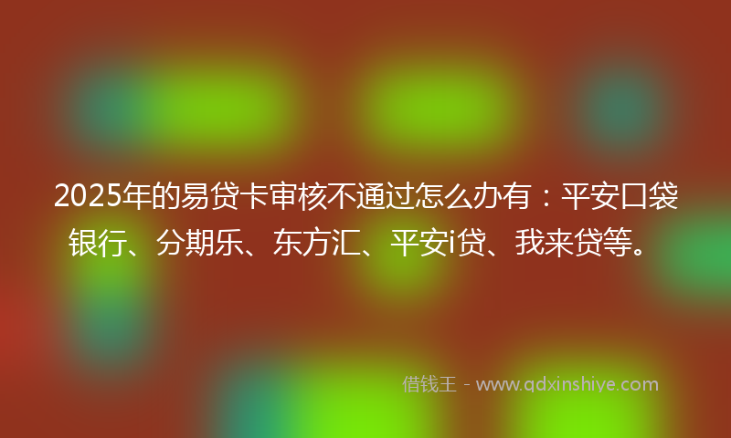 2025年的易贷卡审核不通过怎么办有：平安口袋银行、分期乐、东方汇、平安i贷、我来贷等。