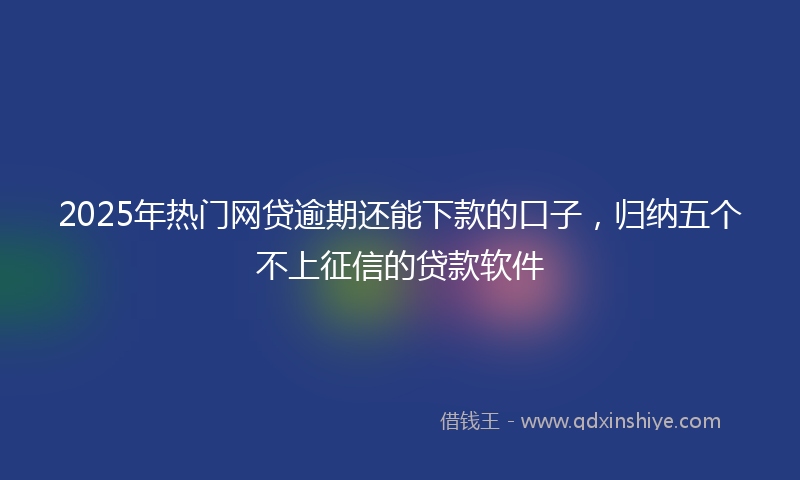 2025年热门网贷逾期还能下款的口子，归纳五个不上征信的贷款软件
