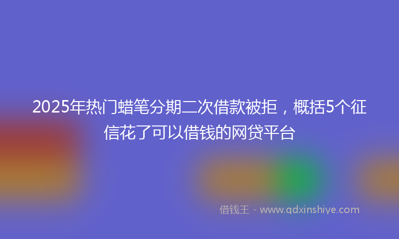 2025年热门蜡笔分期二次借款被拒，概括5个征信花了可以借钱的网贷平台