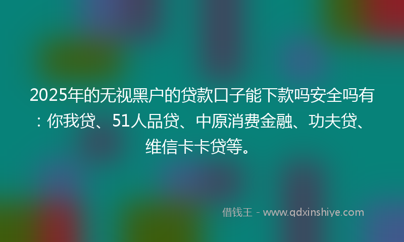 2025年的无视黑户的贷款口子能下款吗安全吗有：你我贷、51人品贷、中原消费金融、功夫贷、维信卡卡贷等。